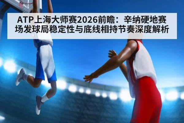 ATP上海大师赛2026前瞻：辛纳硬地赛场发球局稳定性与底线相持节奏深度解析
